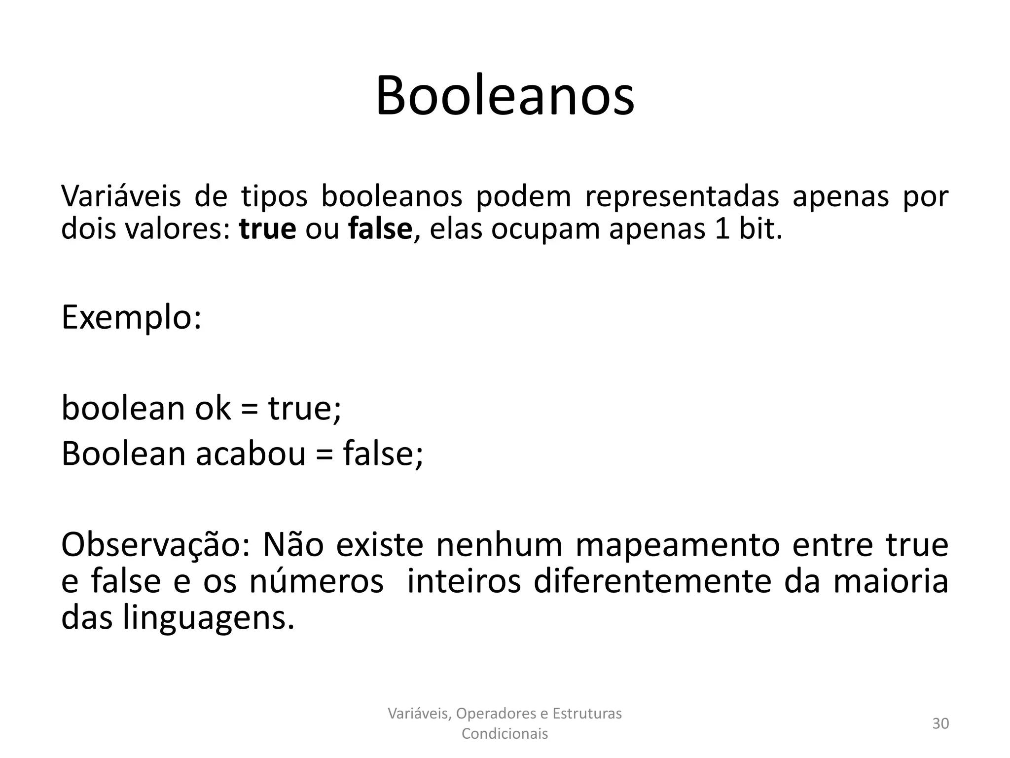 Booleanos
Variáveis de tipos booleanos podem representadas apenas por
dois valores: true ou false, elas ocupam apenas 1 bit.
Exemplo:
boolean ok = true;
Boolean acabou = false;
Observação: Não existe nenhum mapeamento entre true
e false e os números inteiros diferentemente da maioria
das linguagens.
Variáveis, Operadores e Estruturas
Condicionais
30
 