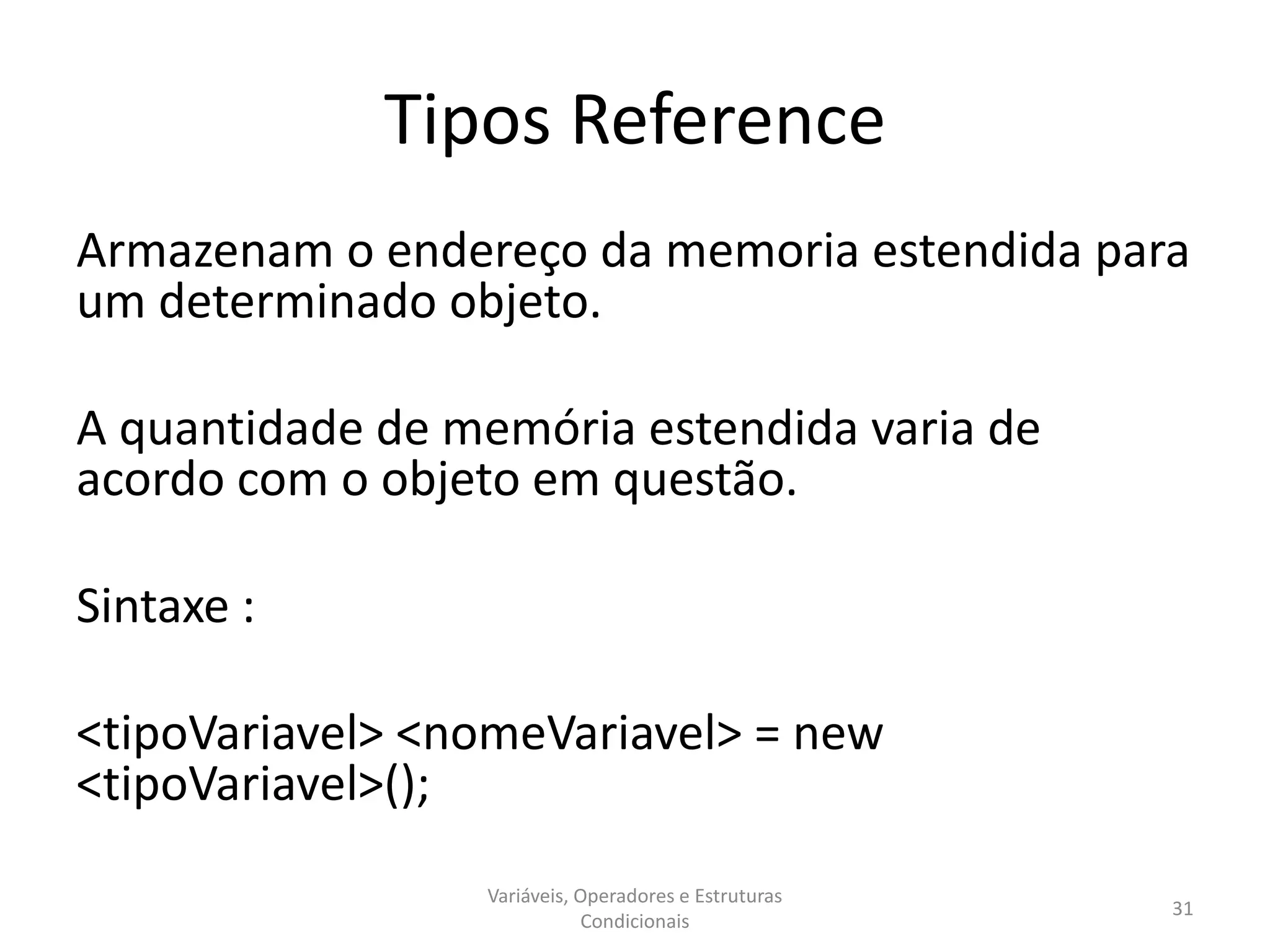 Tipos Reference
Armazenam o endereço da memoria estendida para
um determinado objeto.
A quantidade de memória estendida varia de
acordo com o objeto em questão.
Sintaxe :
<tipoVariavel> <nomeVariavel> = new
<tipoVariavel>();
Variáveis, Operadores e Estruturas
Condicionais
31
 