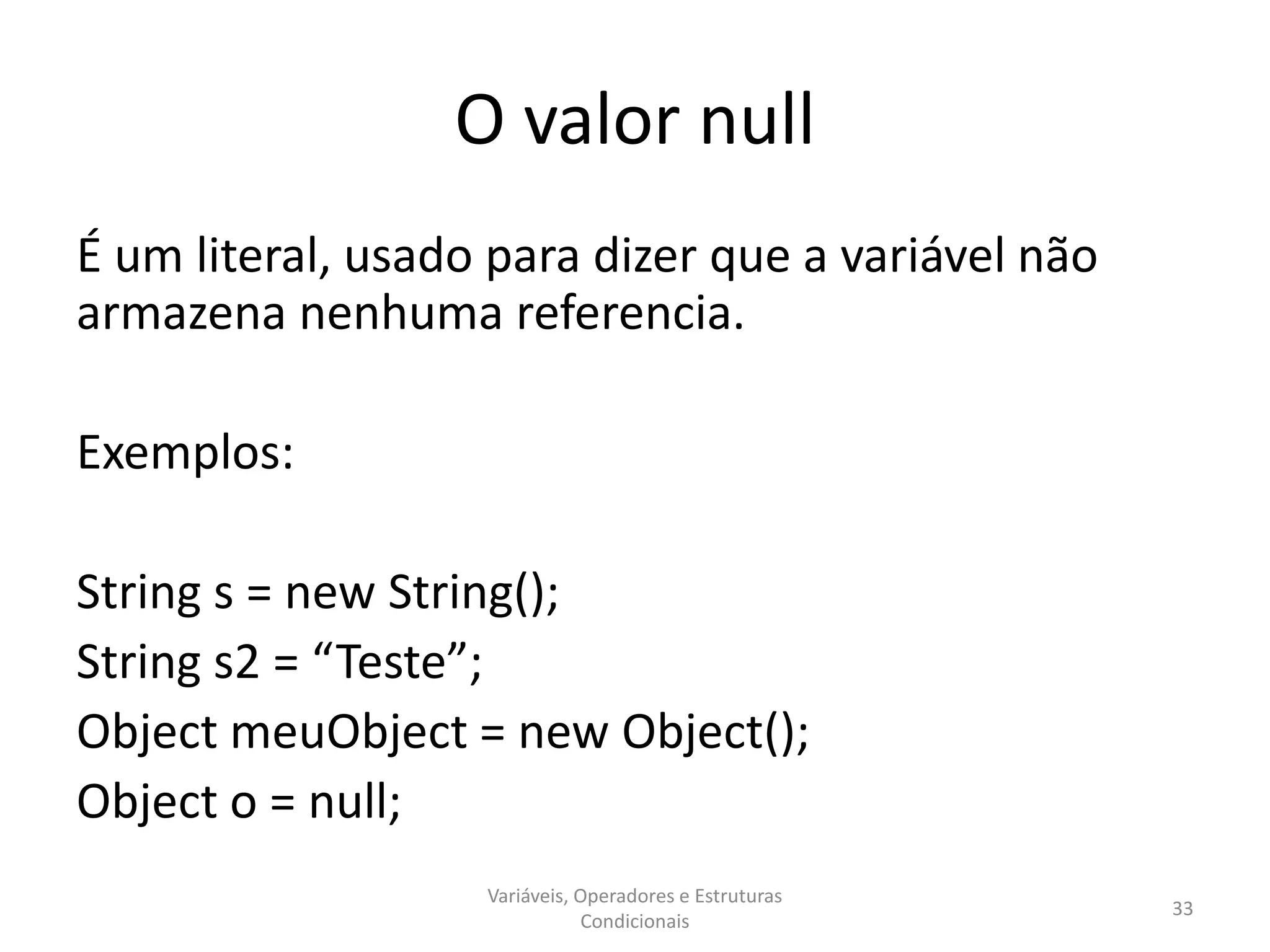 O valor null
É um literal, usado para dizer que a variável não
armazena nenhuma referencia.
Exemplos:
String s = new String();
String s2 = “Teste”;
Object meuObject = new Object();
Object o = null;
Variáveis, Operadores e Estruturas
Condicionais
33
 