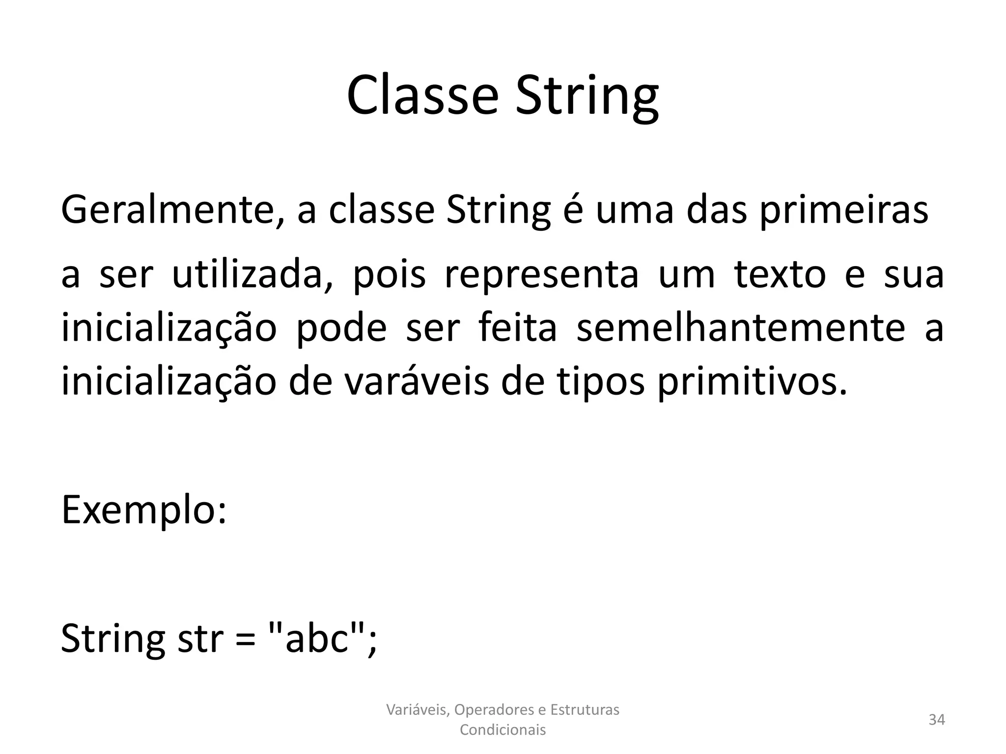 Classe String
Geralmente, a classe String é uma das primeiras
a ser utilizada, pois representa um texto e sua
inicialização pode ser feita semelhantemente a
inicialização de varáveis de tipos primitivos.
Exemplo:
String str = "abc";
Variáveis, Operadores e Estruturas
Condicionais
34
 