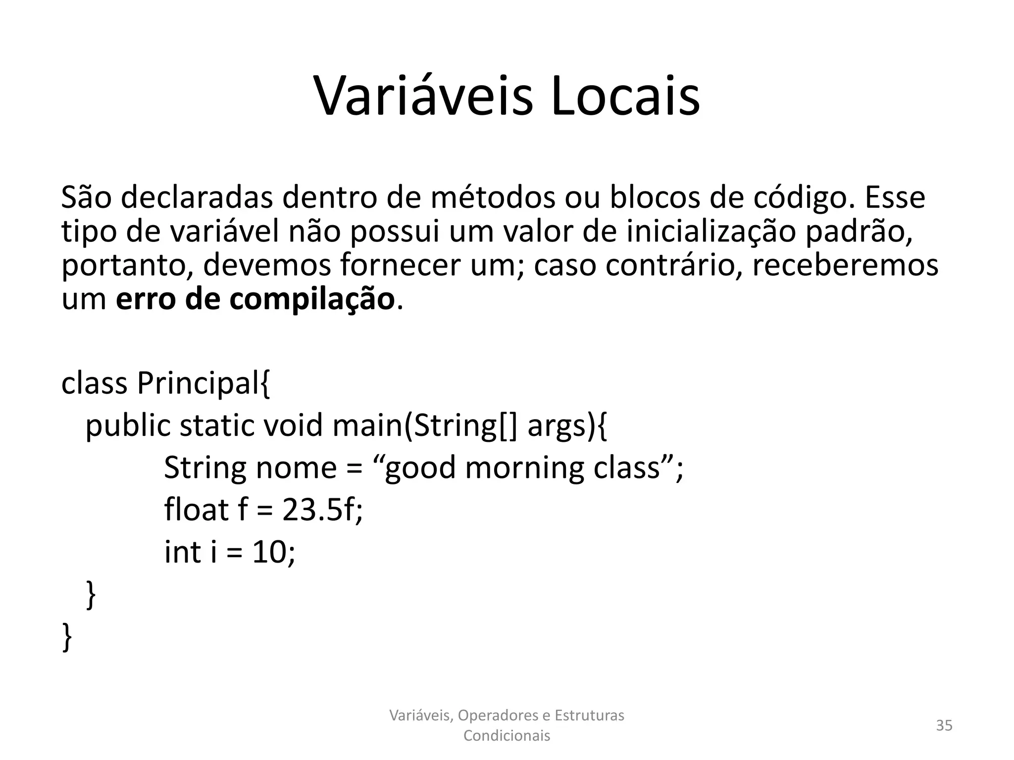 Variáveis Locais
São declaradas dentro de métodos ou blocos de código. Esse
tipo de variável não possui um valor de inicialização padrão,
portanto, devemos fornecer um; caso contrário, receberemos
um erro de compilação.
class Principal{
public static void main(String[] args){
String nome = “good morning class”;
float f = 23.5f;
int i = 10;
}
}
Variáveis, Operadores e Estruturas
Condicionais
35
 