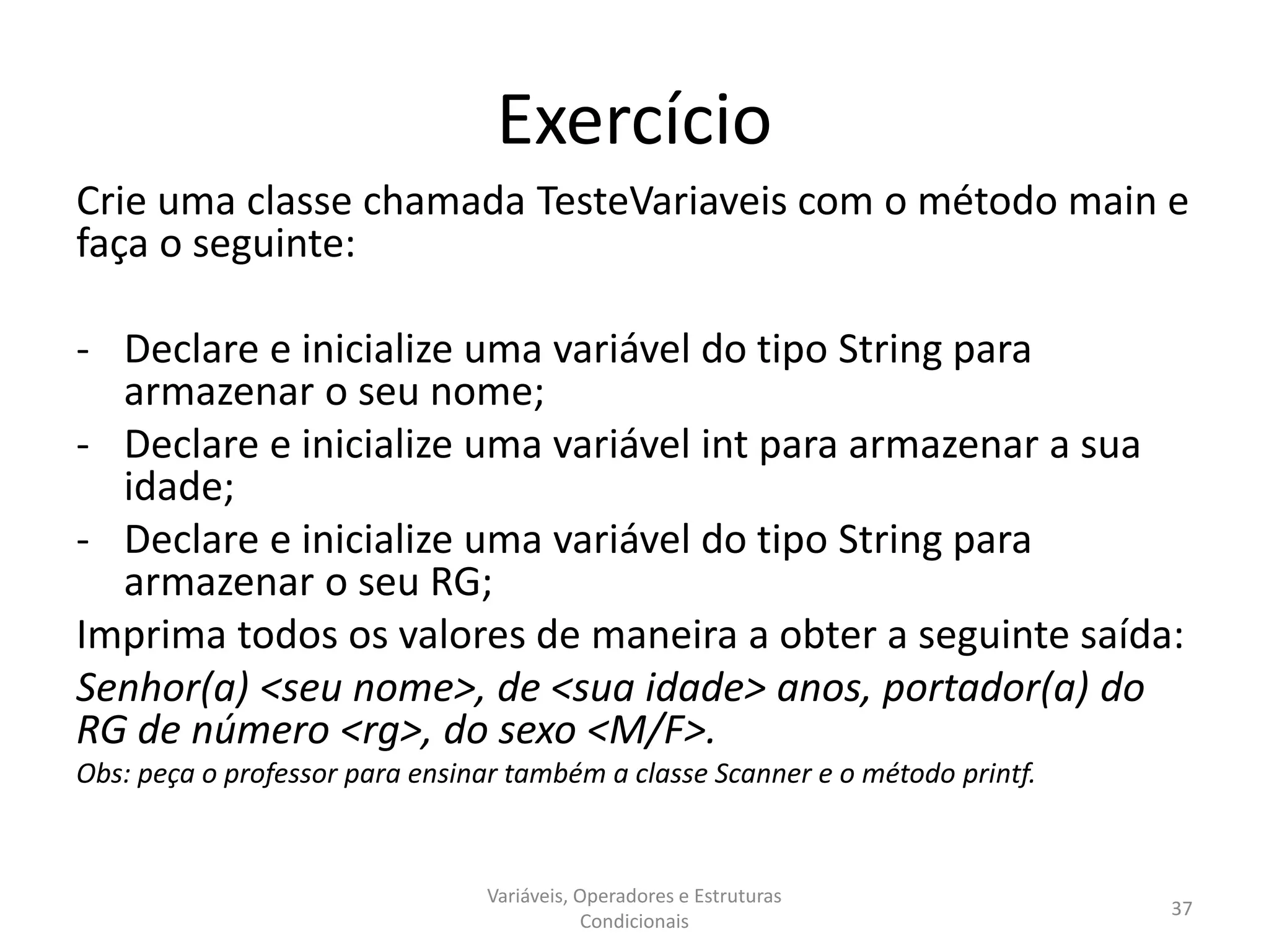 Exercício
Crie uma classe chamada TesteVariaveis com o método main e
faça o seguinte:
- Declare e inicialize uma variável do tipo String para
armazenar o seu nome;
- Declare e inicialize uma variável int para armazenar a sua
idade;
- Declare e inicialize uma variável do tipo String para
armazenar o seu RG;
Imprima todos os valores de maneira a obter a seguinte saída:
Senhor(a) <seu nome>, de <sua idade> anos, portador(a) do
RG de número <rg>, do sexo <M/F>.
Obs: peça o professor para ensinar também a classe Scanner e o método printf.
Variáveis, Operadores e Estruturas
Condicionais
37
 