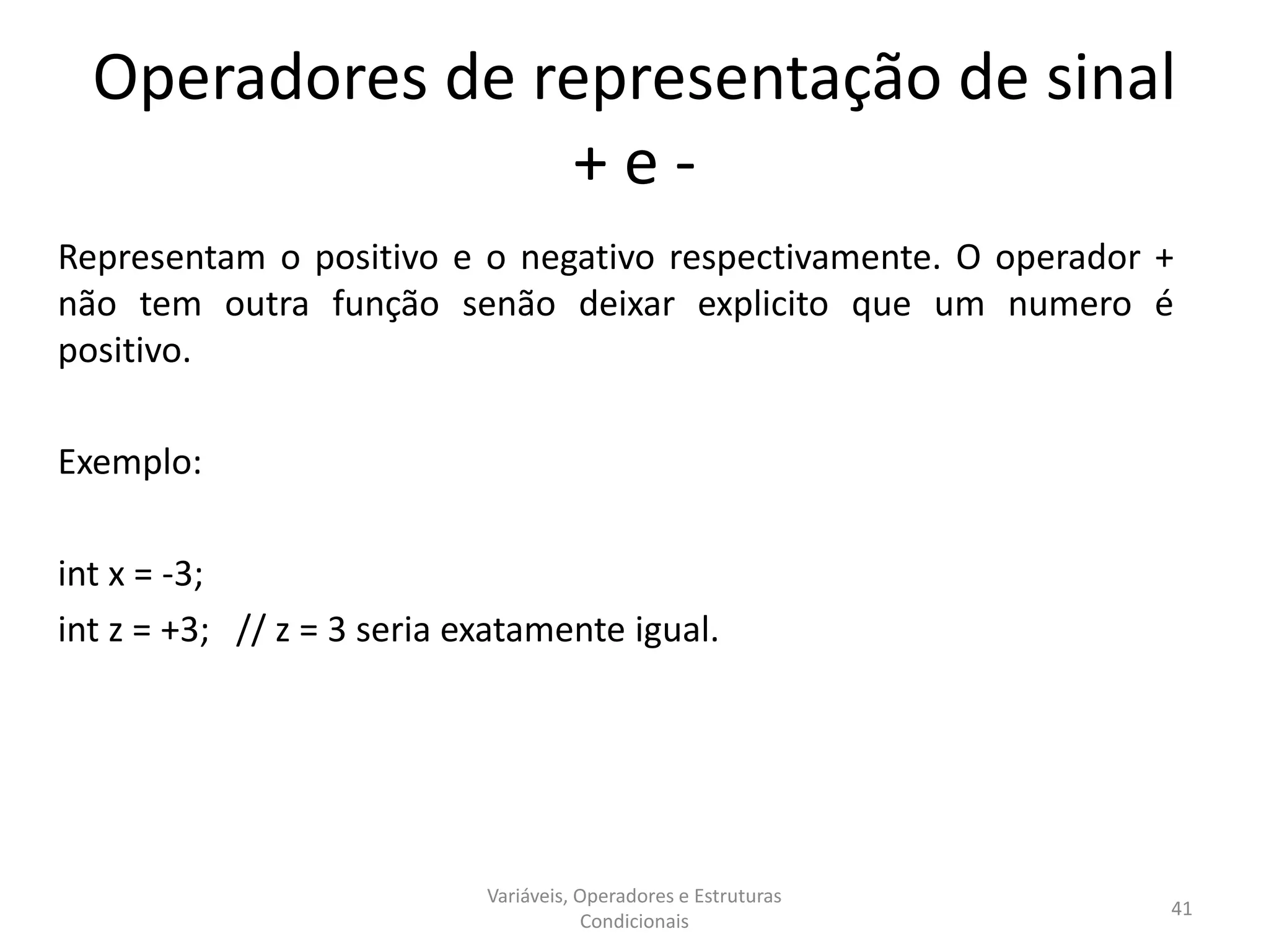 Operadores de representação de sinal
+ e -
Representam o positivo e o negativo respectivamente. O operador +
não tem outra função senão deixar explicito que um numero é
positivo.
Exemplo:
int x = -3;
int z = +3; // z = 3 seria exatamente igual.
Variáveis, Operadores e Estruturas
Condicionais
41
 