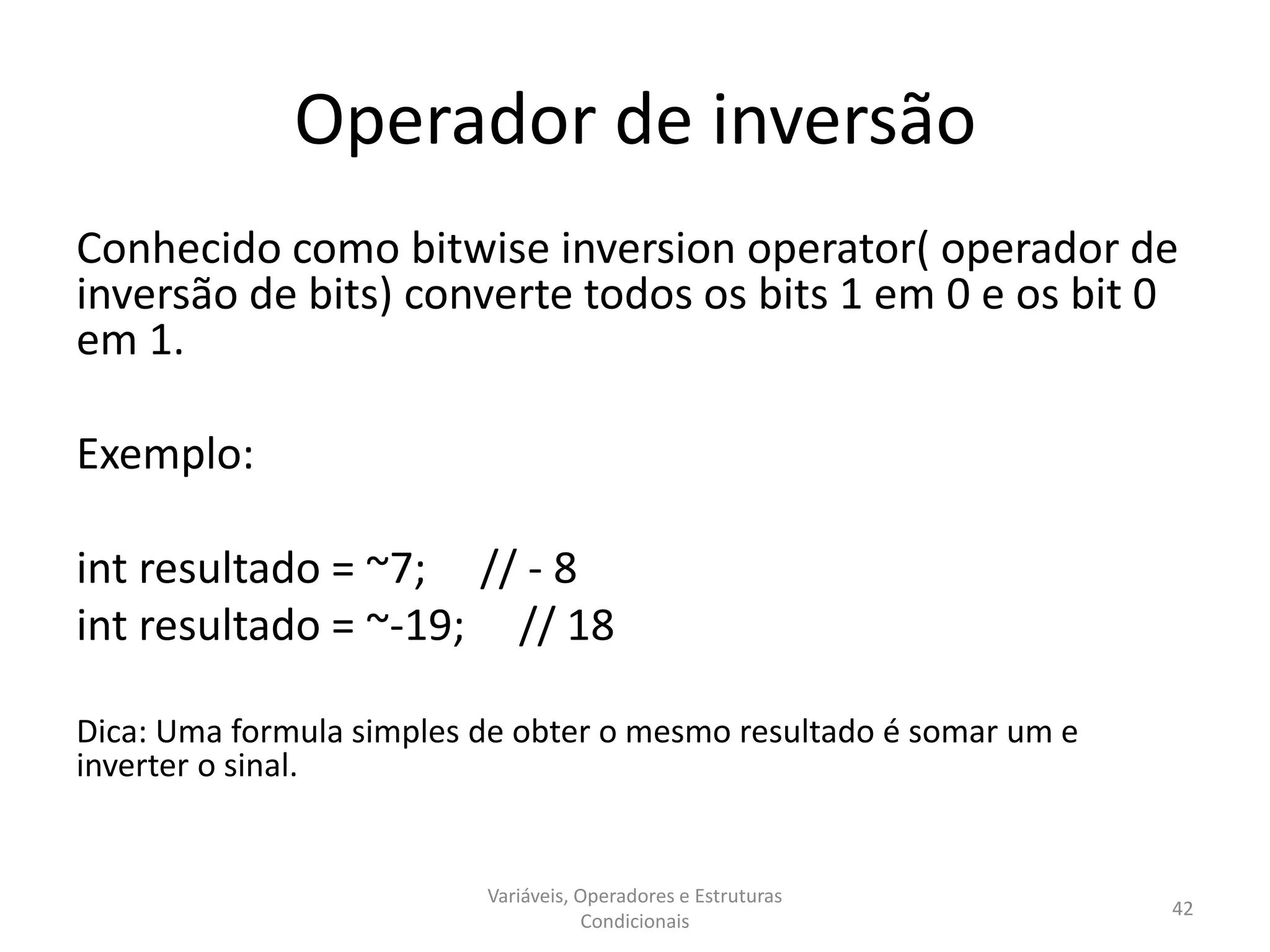 Operador de inversão
Conhecido como bitwise inversion operator( operador de
inversão de bits) converte todos os bits 1 em 0 e os bit 0
em 1.
Exemplo:
int resultado = ~7; // - 8
int resultado = ~-19; // 18
Dica: Uma formula simples de obter o mesmo resultado é somar um e
inverter o sinal.
Variáveis, Operadores e Estruturas
Condicionais
42
 