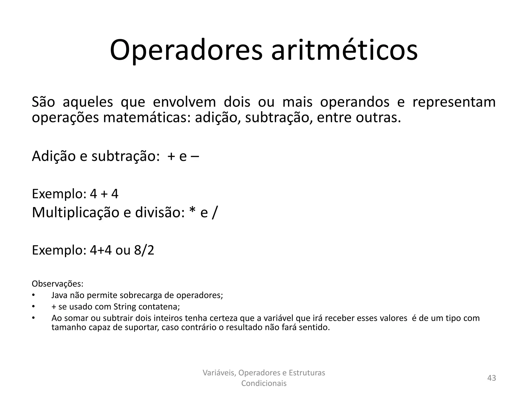 Operadores aritméticos
São aqueles que envolvem dois ou mais operandos e representam
operações matemáticas: adição, subtração, entre outras.
Adição e subtração: + e –
Exemplo: 4 + 4
Multiplicação e divisão: * e /
Exemplo: 4+4 ou 8/2
Observações:
• Java não permite sobrecarga de operadores;
• + se usado com String contatena;
• Ao somar ou subtrair dois inteiros tenha certeza que a variável que irá receber esses valores é de um tipo com
tamanho capaz de suportar, caso contrário o resultado não fará sentido.
Variáveis, Operadores e Estruturas
Condicionais
43
 