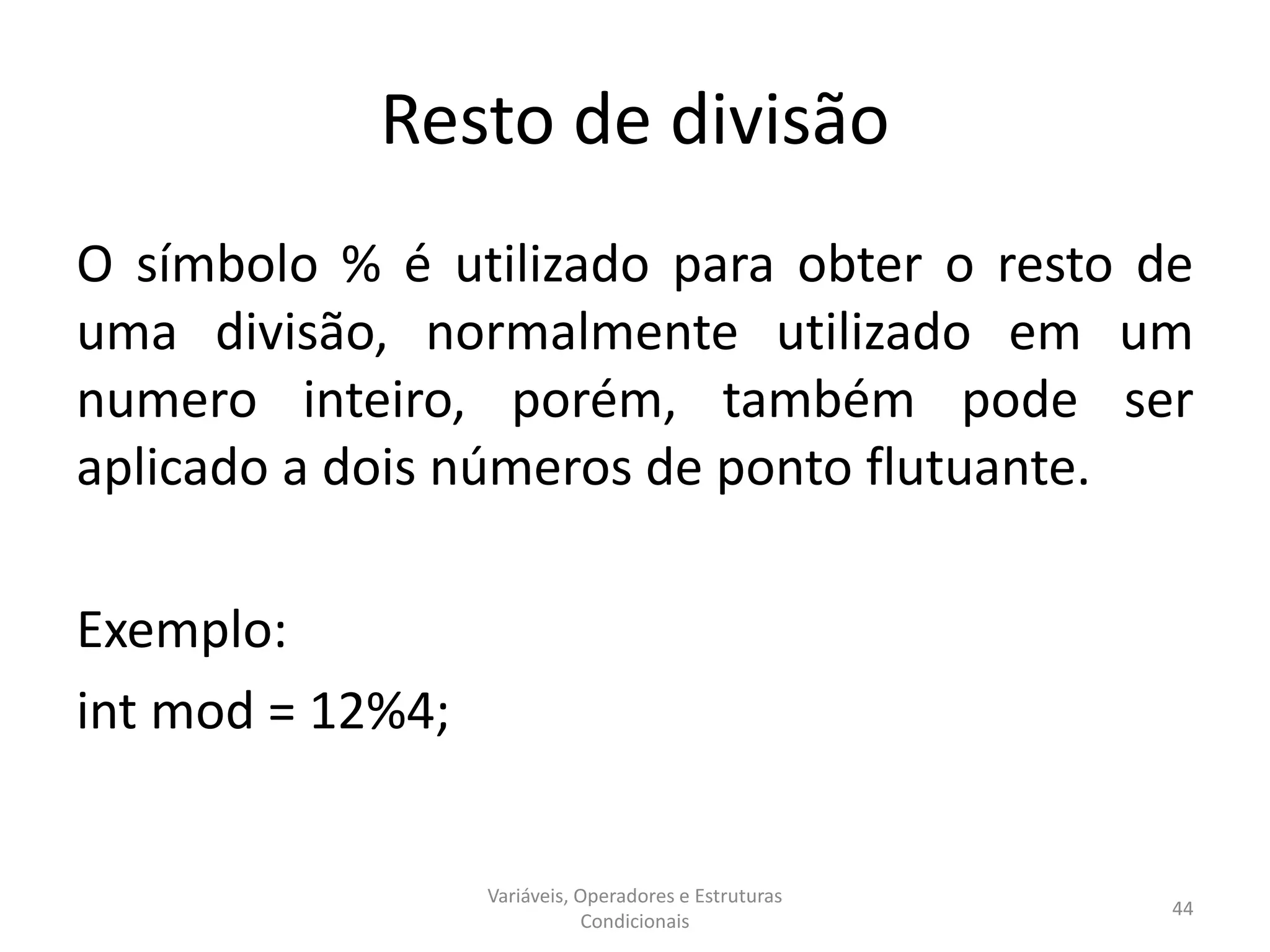 Resto de divisão
O símbolo % é utilizado para obter o resto de
uma divisão, normalmente utilizado em um
numero inteiro, porém, também pode ser
aplicado a dois números de ponto flutuante.
Exemplo:
int mod = 12%4;
Variáveis, Operadores e Estruturas
Condicionais
44
 