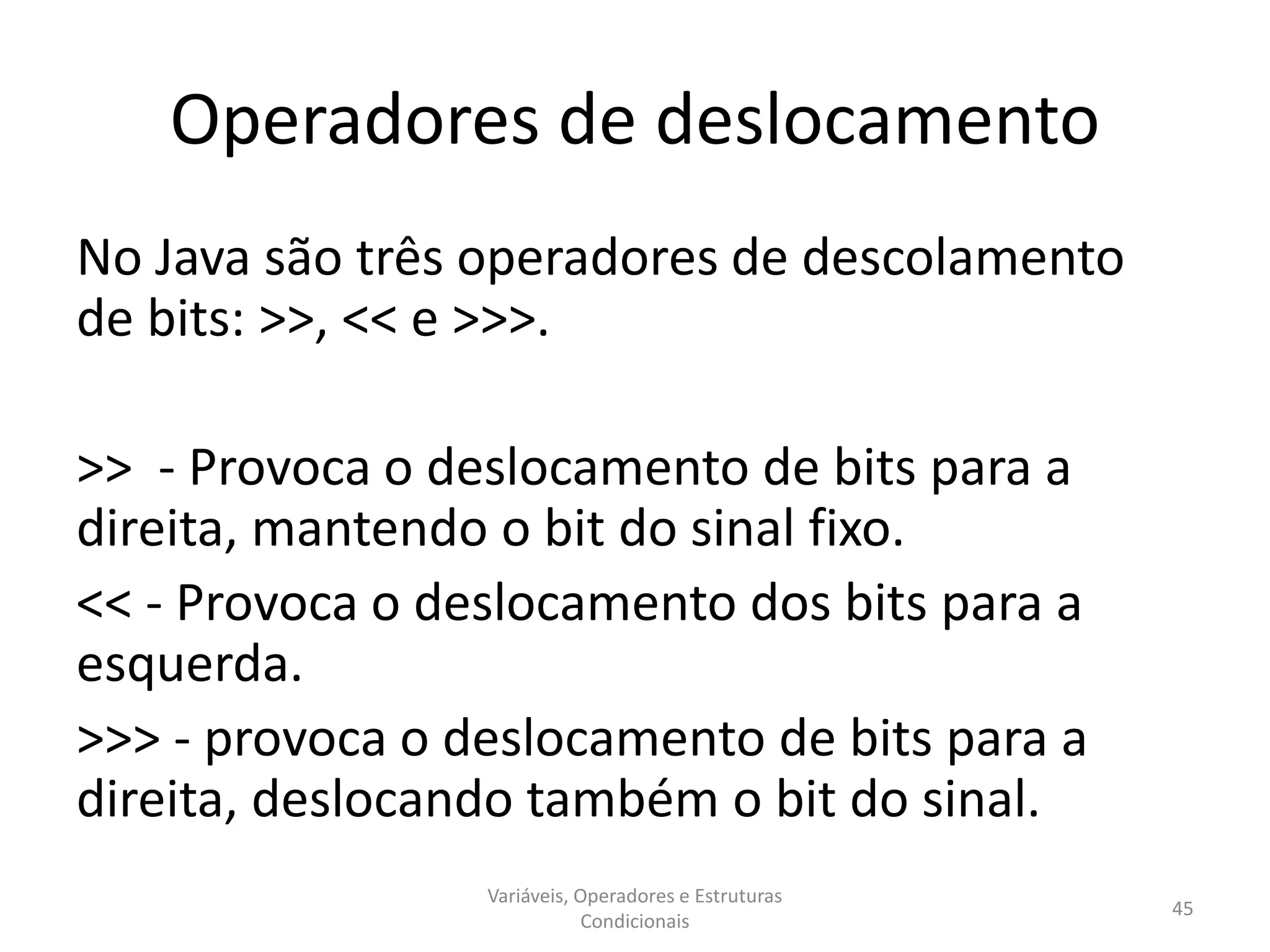 Operadores de deslocamento
No Java são três operadores de descolamento
de bits: >>, << e >>>.
>> - Provoca o deslocamento de bits para a
direita, mantendo o bit do sinal fixo.
<< - Provoca o deslocamento dos bits para a
esquerda.
>>> - provoca o deslocamento de bits para a
direita, deslocando também o bit do sinal.
Variáveis, Operadores e Estruturas
Condicionais
45
 