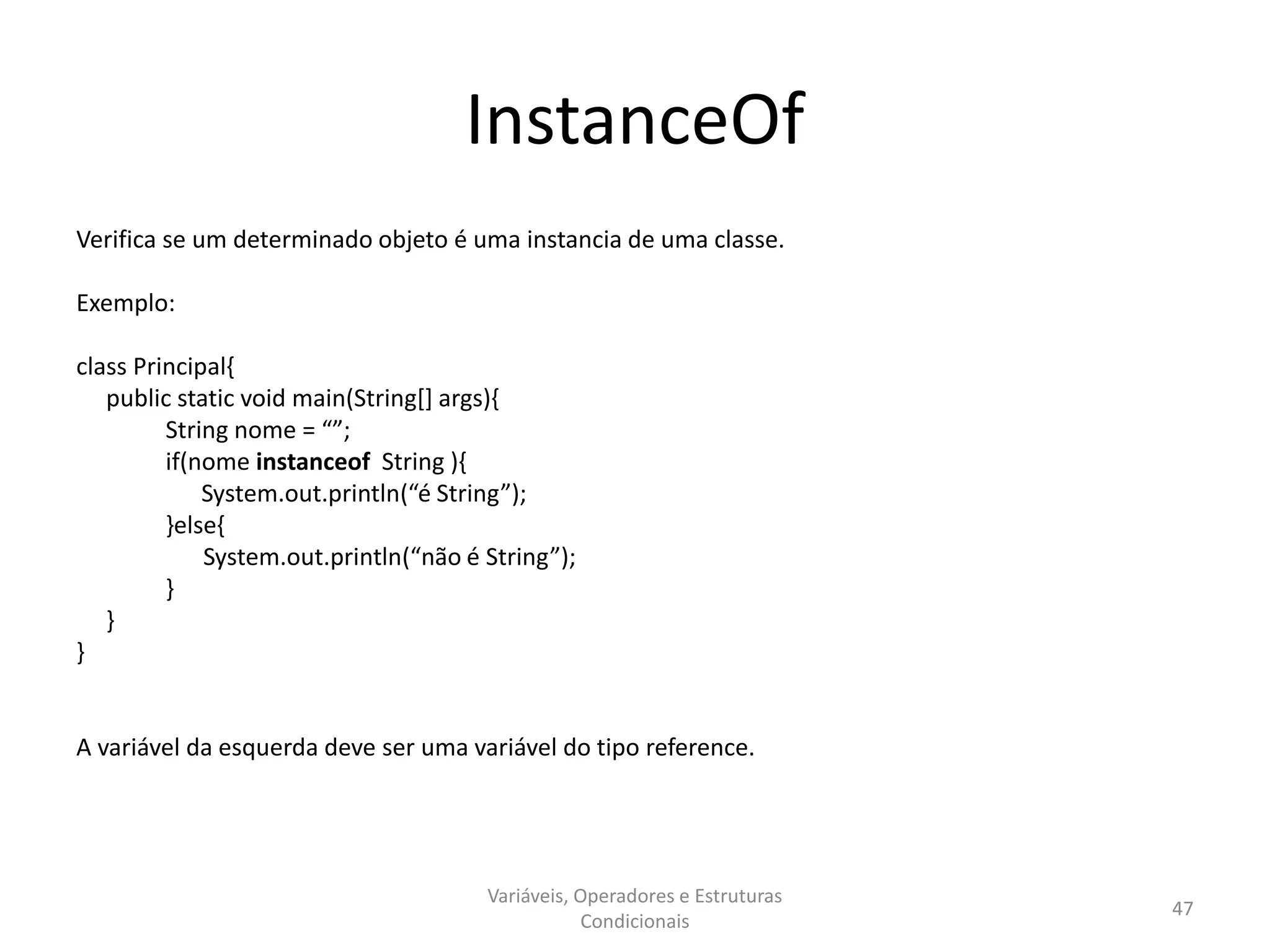 InstanceOf
Verifica se um determinado objeto é uma instancia de uma classe.
Exemplo:
class Principal{
public static void main(String[] args){
String nome = “”;
if(nome instanceof String ){
System.out.println(“é String”);
}else{
System.out.println(“não é String”);
}
}
}
A variável da esquerda deve ser uma variável do tipo reference.
Variáveis, Operadores e Estruturas
Condicionais
47
 