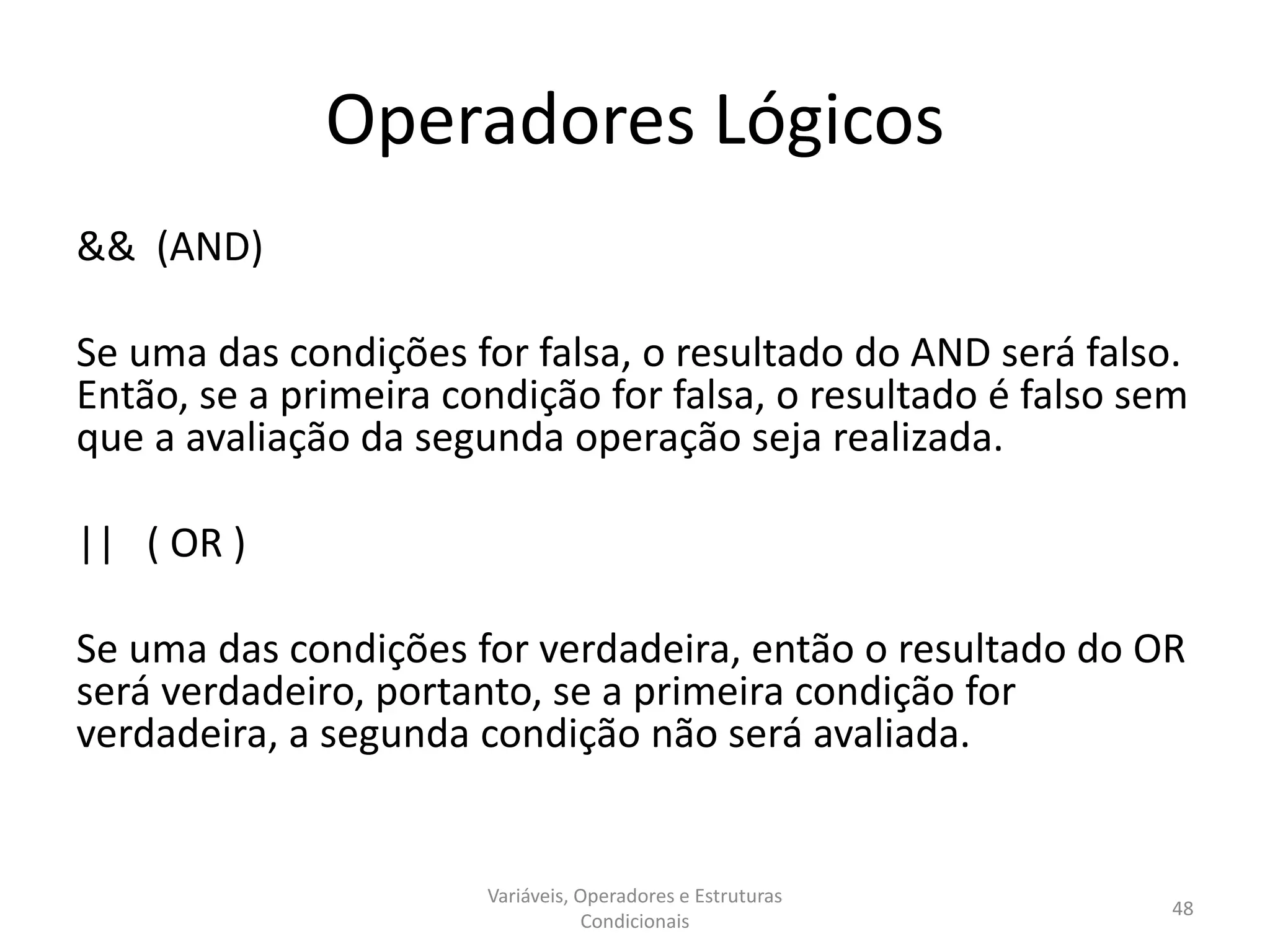 Operadores Lógicos
&& (AND)
Se uma das condições for falsa, o resultado do AND será falso.
Então, se a primeira condição for falsa, o resultado é falso sem
que a avaliação da segunda operação seja realizada.
|| ( OR )
Se uma das condições for verdadeira, então o resultado do OR
será verdadeiro, portanto, se a primeira condição for
verdadeira, a segunda condição não será avaliada.
Variáveis, Operadores e Estruturas
Condicionais
48
 