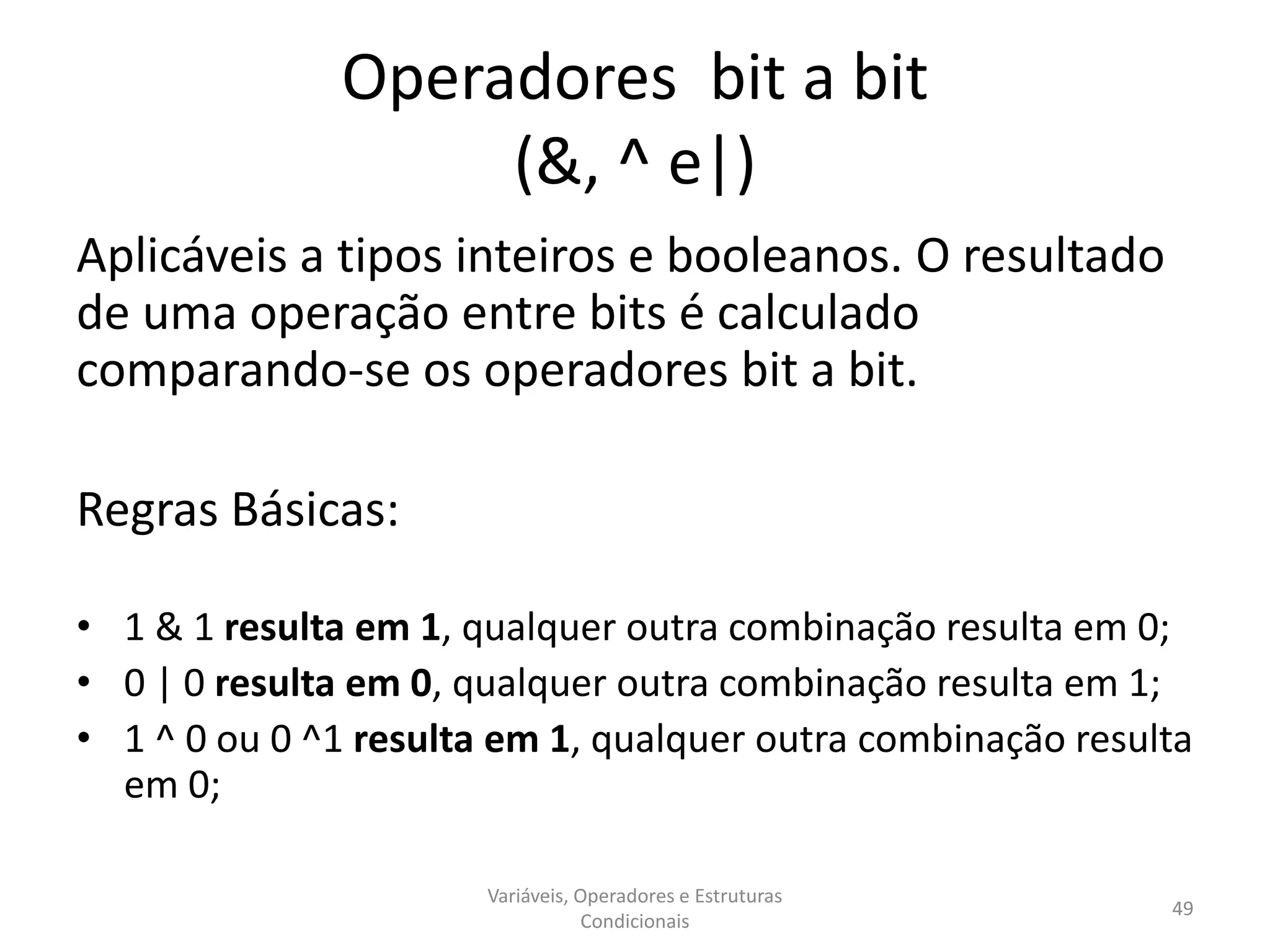 Operadores bit a bit
(&, ^ e|)
Aplicáveis a tipos inteiros e booleanos. O resultado
de uma operação entre bits é calculado
comparando-se os operadores bit a bit.
Regras Básicas:
• 1 & 1 resulta em 1, qualquer outra combinação resulta em 0;
• 0 | 0 resulta em 0, qualquer outra combinação resulta em 1;
• 1 ^ 0 ou 0 ^1 resulta em 1, qualquer outra combinação resulta
em 0;
Variáveis, Operadores e Estruturas
Condicionais
49
 