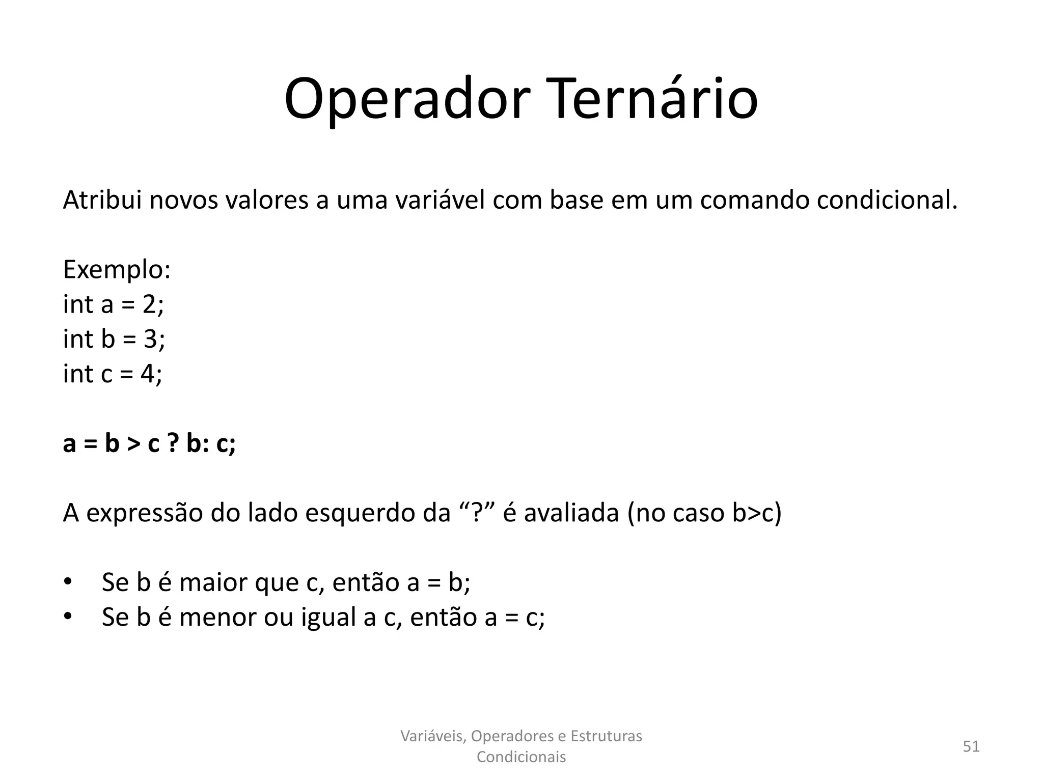 Operador Ternário
Atribui novos valores a uma variável com base em um comando condicional.
Exemplo:
int a = 2;
int b = 3;
int c = 4;
a = b > c ? b: c;
A expressão do lado esquerdo da “?” é avaliada (no caso b>c)
• Se b é maior que c, então a = b;
• Se b é menor ou igual a c, então a = c;
Variáveis, Operadores e Estruturas
Condicionais
51
 