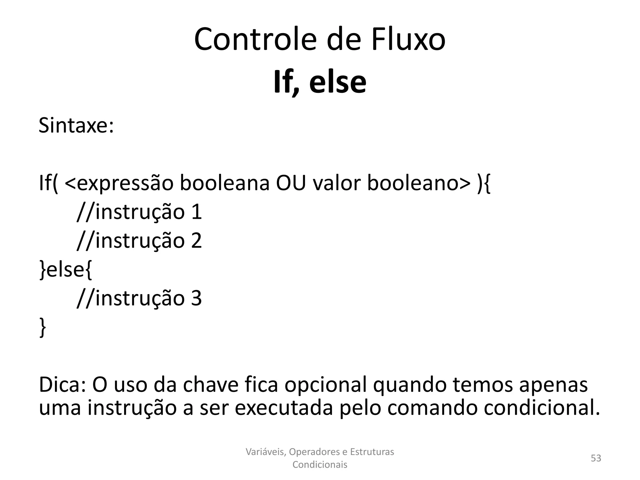 Controle de Fluxo
If, else
Sintaxe:
If( <expressão booleana OU valor booleano> ){
//instrução 1
//instrução 2
}else{
//instrução 3
}
Dica: O uso da chave fica opcional quando temos apenas
uma instrução a ser executada pelo comando condicional.
Variáveis, Operadores e Estruturas
Condicionais
53
 