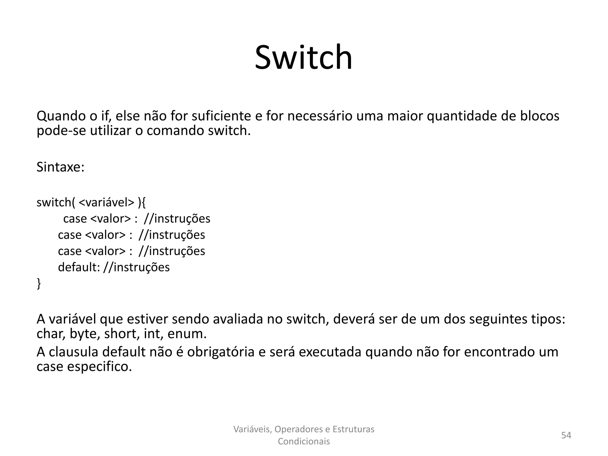 Switch
Quando o if, else não for suficiente e for necessário uma maior quantidade de blocos
pode-se utilizar o comando switch.
Sintaxe:
switch( <variável> ){
case <valor> : //instruções
case <valor> : //instruções
case <valor> : //instruções
default: //instruções
}
A variável que estiver sendo avaliada no switch, deverá ser de um dos seguintes tipos:
char, byte, short, int, enum.
A clausula default não é obrigatória e será executada quando não for encontrado um
case especifico.
Variáveis, Operadores e Estruturas
Condicionais
54
 