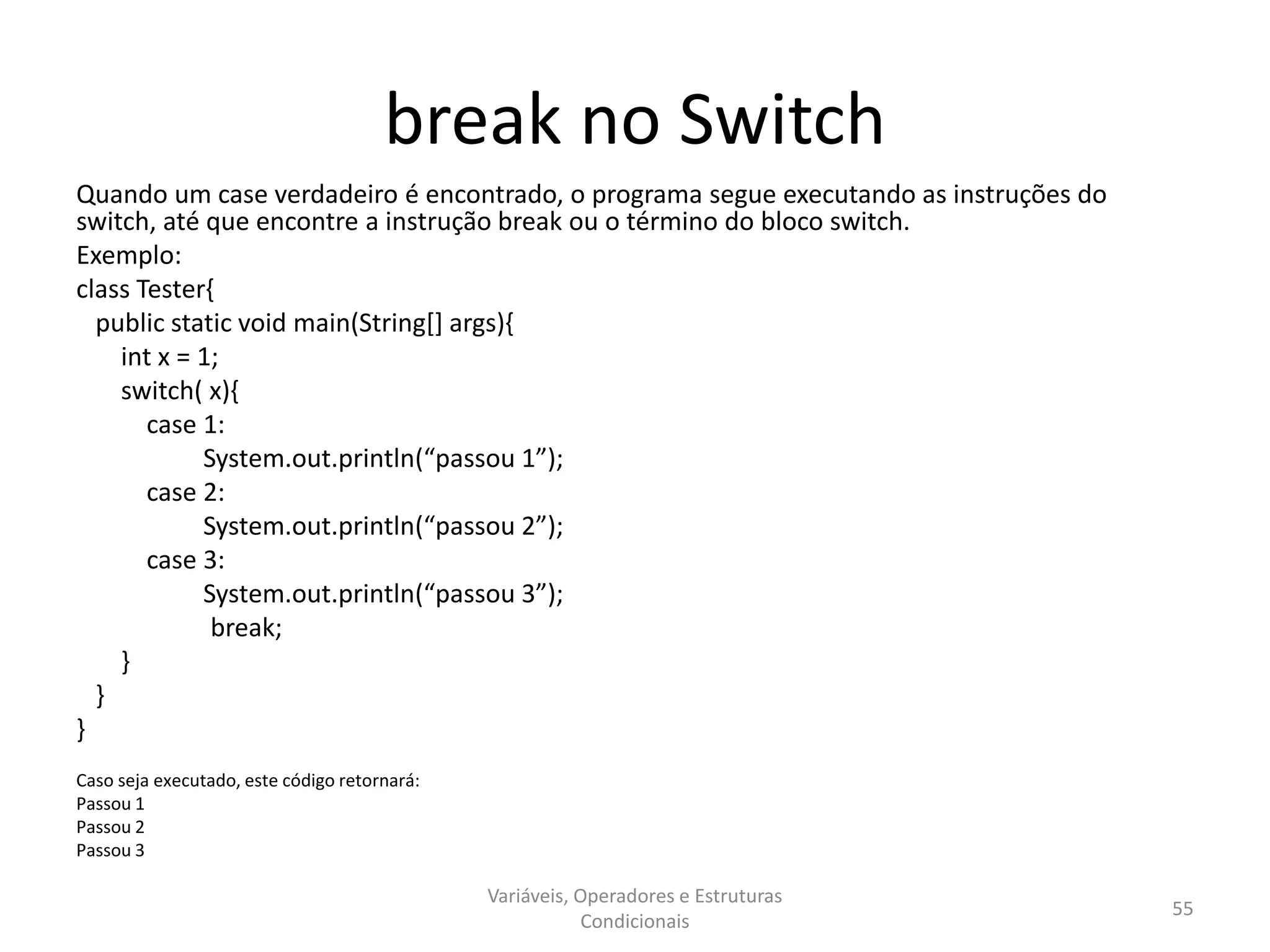 break no Switch
Quando um case verdadeiro é encontrado, o programa segue executando as instruções do
switch, até que encontre a instrução break ou o término do bloco switch.
Exemplo:
class Tester{
public static void main(String[] args){
int x = 1;
switch( x){
case 1:
System.out.println(“passou 1”);
case 2:
System.out.println(“passou 2”);
case 3:
System.out.println(“passou 3”);
break;
}
}
}
Caso seja executado, este código retornará:
Passou 1
Passou 2
Passou 3
Variáveis, Operadores e Estruturas
Condicionais
55
 