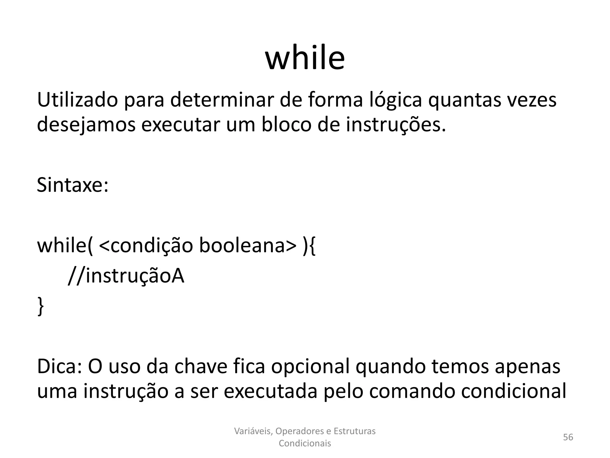 while
Utilizado para determinar de forma lógica quantas vezes
desejamos executar um bloco de instruções.
Sintaxe:
while( <condição booleana> ){
//instruçãoA
}
Dica: O uso da chave fica opcional quando temos apenas
uma instrução a ser executada pelo comando condicional
Variáveis, Operadores e Estruturas
Condicionais
56
 