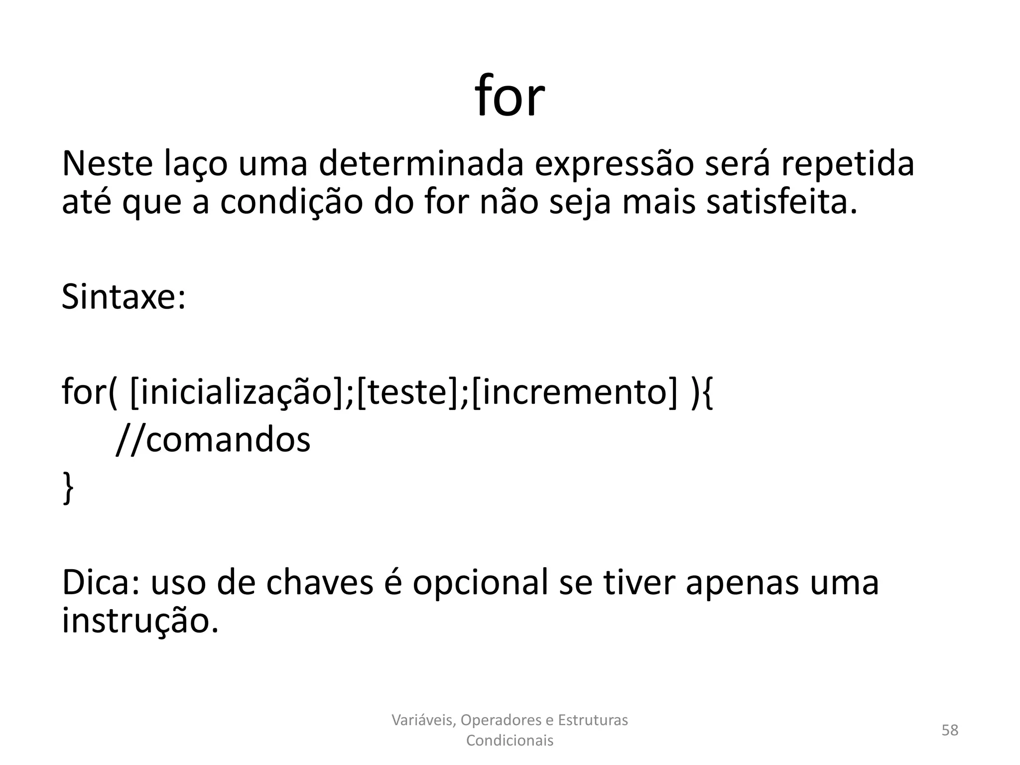 for
Neste laço uma determinada expressão será repetida
até que a condição do for não seja mais satisfeita.
Sintaxe:
for( [inicialização];[teste];[incremento] ){
//comandos
}
Dica: uso de chaves é opcional se tiver apenas uma
instrução.
Variáveis, Operadores e Estruturas
Condicionais
58
 