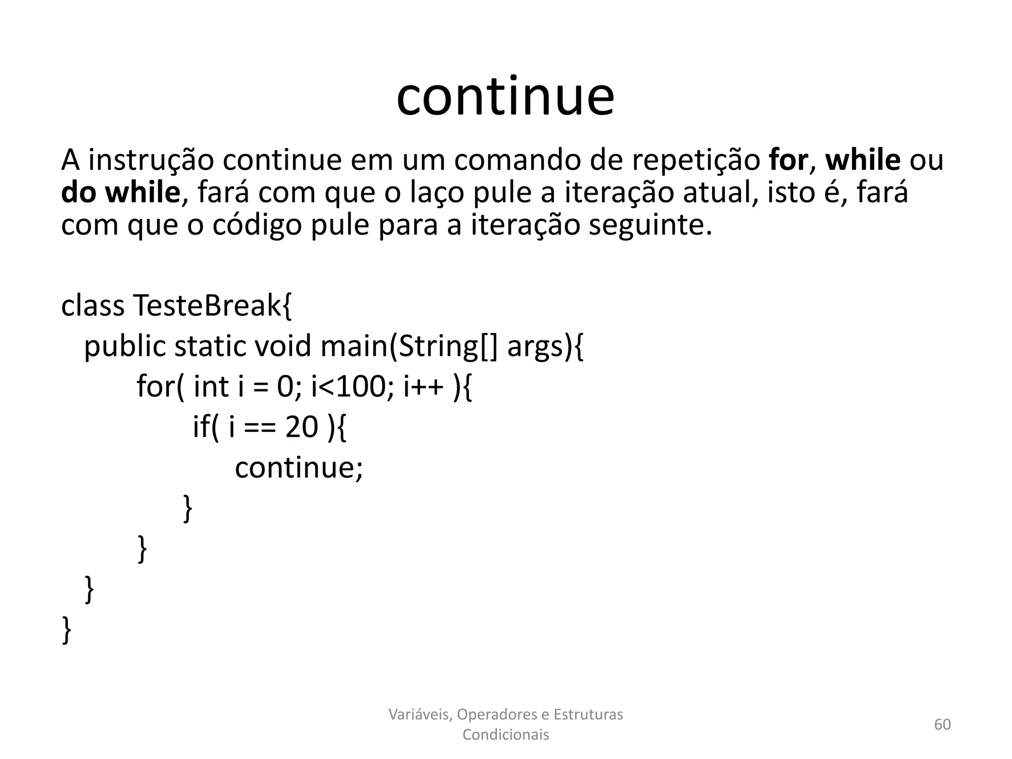 continue
A instrução continue em um comando de repetição for, while ou
do while, fará com que o laço pule a iteração atual, isto é, fará
com que o código pule para a iteração seguinte.
class TesteBreak{
public static void main(String[] args){
for( int i = 0; i<100; i++ ){
if( i == 20 ){
continue;
}
}
}
}
Variáveis, Operadores e Estruturas
Condicionais
60
 