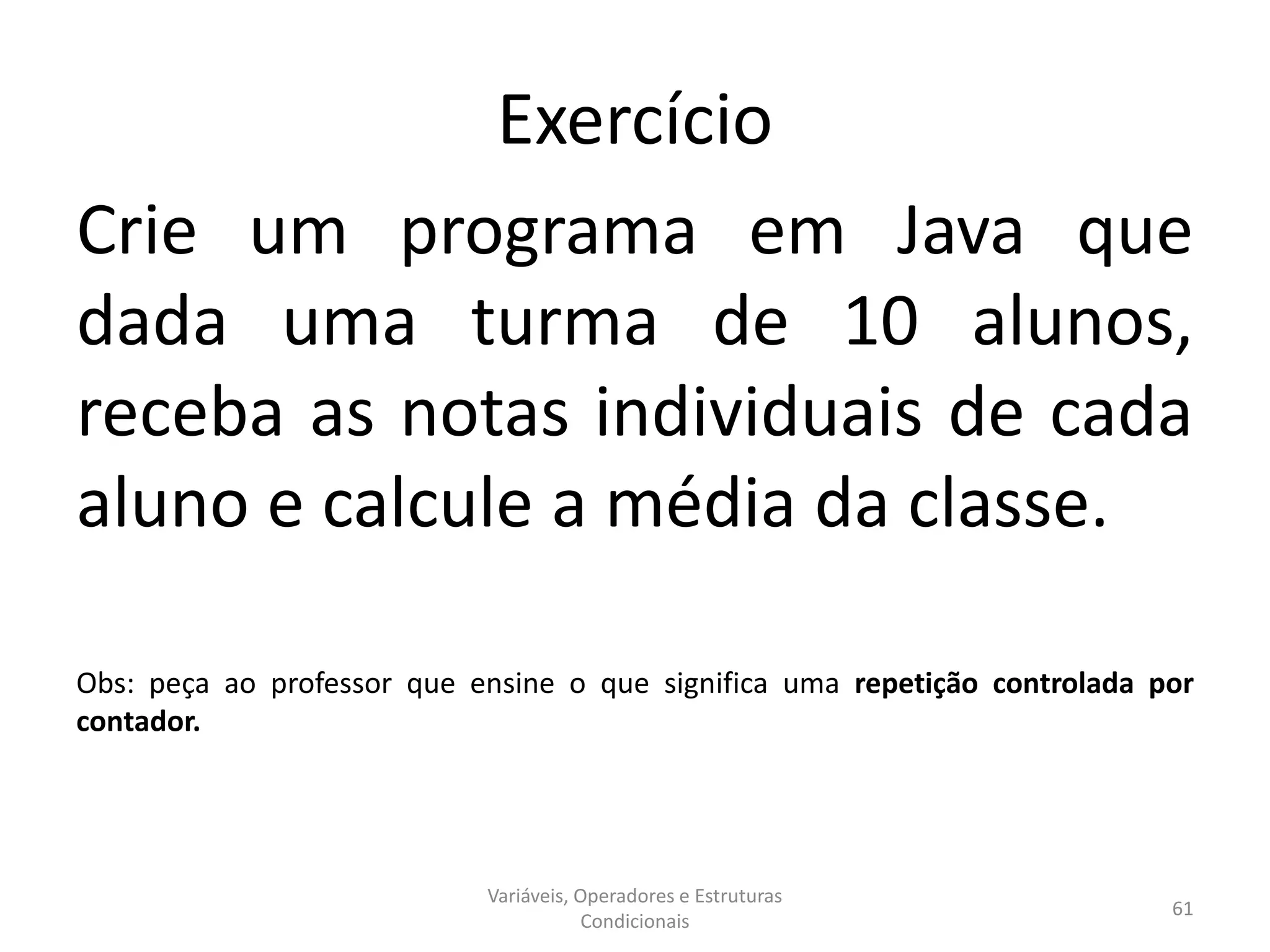 Exercício
Crie um programa em Java que
dada uma turma de 10 alunos,
receba as notas individuais de cada
aluno e calcule a média da classe.
Obs: peça ao professor que ensine o que significa uma repetição controlada por
contador.
Variáveis, Operadores e Estruturas
Condicionais
61
 