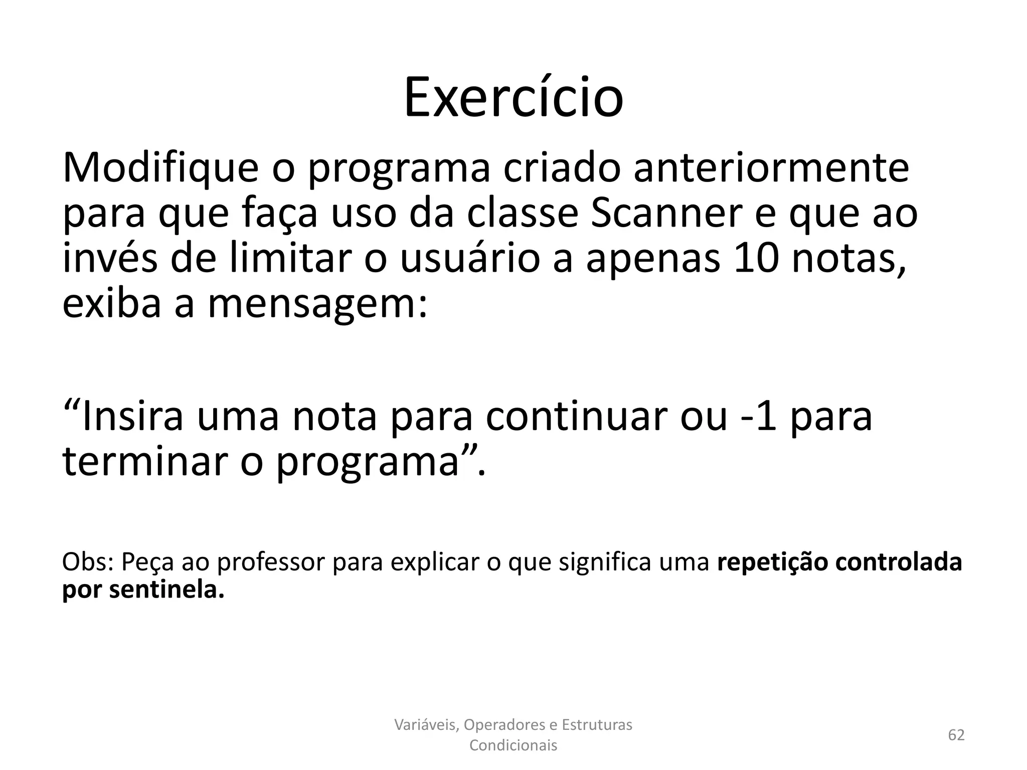 Exercício
Modifique o programa criado anteriormente
para que faça uso da classe Scanner e que ao
invés de limitar o usuário a apenas 10 notas,
exiba a mensagem:
“Insira uma nota para continuar ou -1 para
terminar o programa”.
Obs: Peça ao professor para explicar o que significa uma repetição controlada
por sentinela.
Variáveis, Operadores e Estruturas
Condicionais
62
 