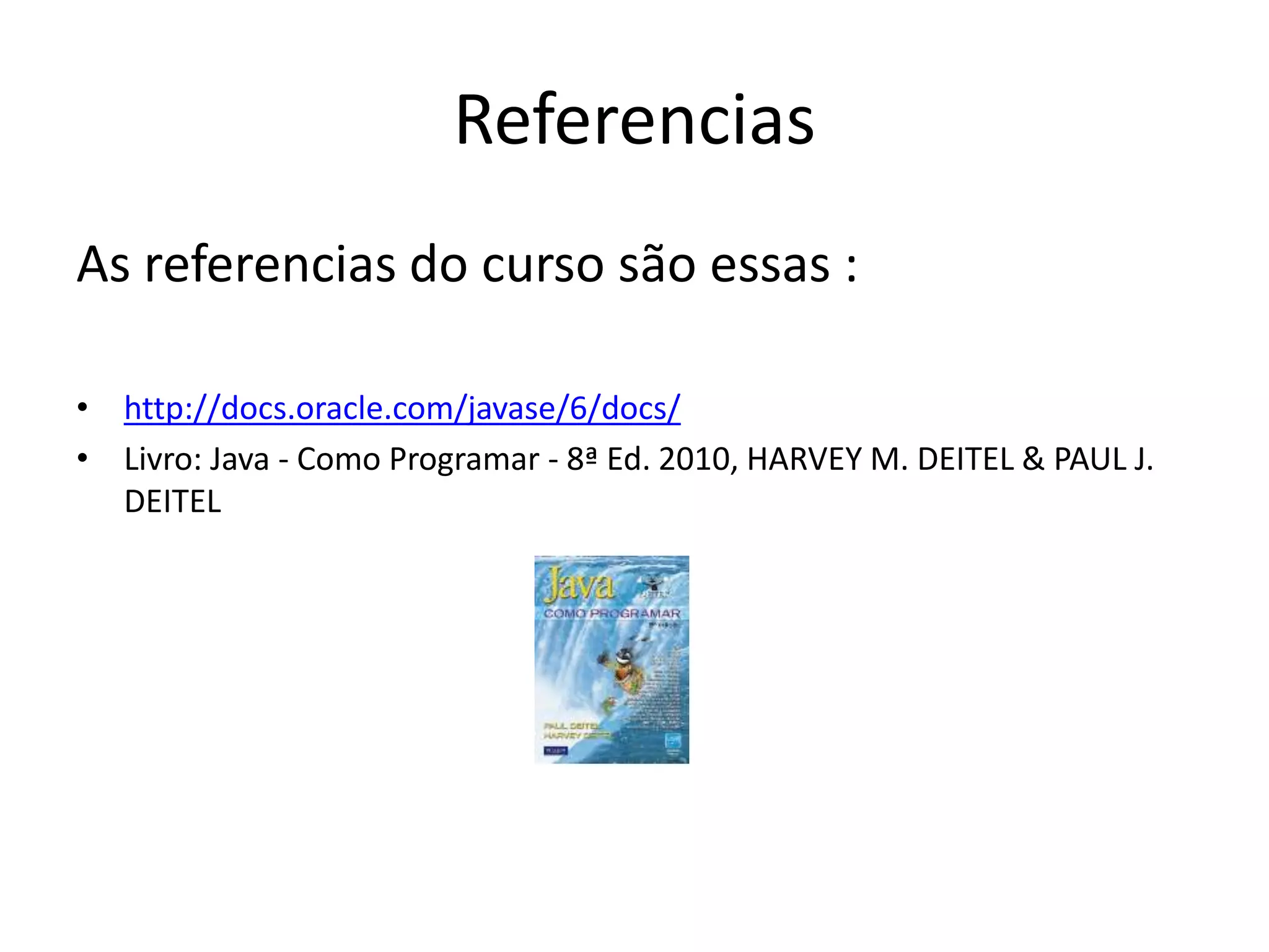 Referencias
As referencias do curso são essas :
• http://docs.oracle.com/javase/6/docs/
• Livro: Java - Como Programar - 8ª Ed. 2010, HARVEY M. DEITEL & PAUL J.
DEITEL
 