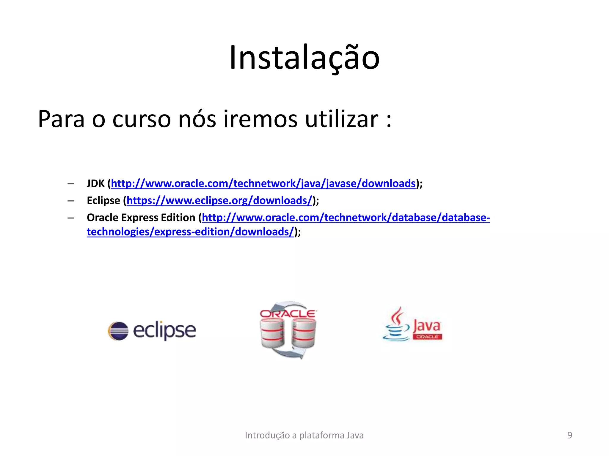 Instalação
Para o curso nós iremos utilizar :
– JDK (http://www.oracle.com/technetwork/java/javase/downloads);
– Eclipse (https://www.eclipse.org/downloads/);
– Oracle Express Edition (http://www.oracle.com/technetwork/database/database-
technologies/express-edition/downloads/);
Introdução a plataforma Java 9
 