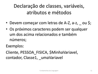 Declaração de classes, variáveis,
atributos e métodos
• Devem começar com letras de A-Z, a-z, _ ou $;
• Os próximos caracteres podem ser qualquer
um dos acima relacionados e também
números;
Exemplos:
Cliente, PESSOA_FISICA, $MinhaVariavel,
contador, Classe1, _umaVariavel
Fundamentos da Linguagem 11
 