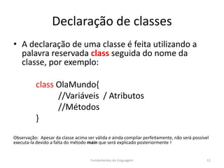 Declaração de classes
• A declaração de uma classe é feita utilizando a
palavra reservada class seguida do nome da
classe, por exemplo:
class OlaMundo{
//Variáveis / Atributos
//Métodos
}
Observação: Apesar da classe acima ser válida e ainda compilar perfeitamente, não será possível
executa-la devido a falta do método main que será explicado posteriormente !
Fundamentos da Linguagem 12
 