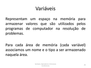 Variáveis
Representam um espaço na memória para
armazenar valores que são utilizados pelos
programas de computador na resolução de
problemas.
Para cada área de memória (cada variável)
associamos um nome e o tipo a ser armazenado
naquela área.
Variáveis, Operadores e Estruturas
Condicionais
20
 