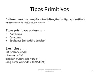Tipos Primitivos
Sintaxe para declaração e inicialização de tipos primitivos:
<tipoVariavel> <nomeVariavel> = valor
Tipos primitivos podem ser:
• Numéricos;
• Caracteres;
• Booleanos (Verdadeiro ou falso)
Exemplos :
int tamanho = 500;
char sexo = ‘m’;
boolean isConnected = true;
long numeroGrande = 987654321;
Variáveis, Operadores e Estruturas
Condicionais
21
 