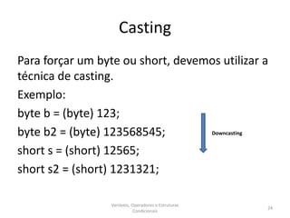 Casting
Para forçar um byte ou short, devemos utilizar a
técnica de casting.
Exemplo:
byte b = (byte) 123;
byte b2 = (byte) 123568545;
short s = (short) 12565;
short s2 = (short) 1231321;
Variáveis, Operadores e Estruturas
Condicionais
24
Downcasting
 