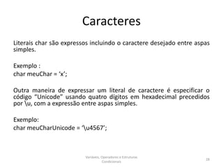 Caracteres
Literais char são expressos incluindo o caractere desejado entre aspas
simples.
Exemplo :
char meuChar = ‘x’;
Outra maneira de expressar um literal de caractere é especificar o
código “Unicode” usando quatro dígitos em hexadecimal precedidos
por u, com a expressão entre aspas simples.
Exemplo:
char meuCharUnicode = ‘u4567’;
Variáveis, Operadores e Estruturas
Condicionais
28
 