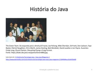 História do Java
The Green Team. Da esquerda para a direita,Al Frazier, Joe Palrang, Mike Sheridan, Ed Frank, Don Jackson, Faye
Baxter, Patrick Naughton, Chris Warth, James Gosling, Bob Weisblatt, David Lavallee e Jon Payne. Ausentes:
Cindy Long, Chuck Clanton, Sheueling Chang e Craig Forrest.
Fonte: https://duke.dev.java.net/green/GreenBBQ.jpg.
Leia mais em: A História da Tecnologia Java - Easy Java Magazine 1
http://www.devmedia.com.br/a-historia-da-tecnologia-java-easy-java-magazine-1/18446#ixzz3LbA3Ow00
Introdução a plataforma Java 3
 