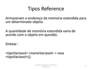 Tipos Reference
Armazenam o endereço da memoria estendida para
um determinado objeto.
A quantidade de memória estendida varia de
acordo com o objeto em questão.
Sintaxe :
<tipoVariavel> <nomeVariavel> = new
<tipoVariavel>();
Variáveis, Operadores e Estruturas
Condicionais
31
 