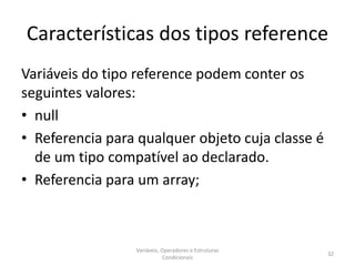 Características dos tipos reference
Variáveis do tipo reference podem conter os
seguintes valores:
• null
• Referencia para qualquer objeto cuja classe é
de um tipo compatível ao declarado.
• Referencia para um array;
Variáveis, Operadores e Estruturas
Condicionais
32
 