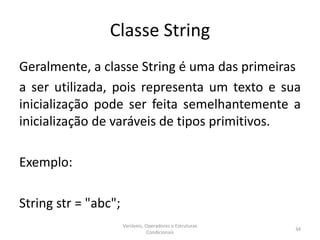 Classe String
Geralmente, a classe String é uma das primeiras
a ser utilizada, pois representa um texto e sua
inicialização pode ser feita semelhantemente a
inicialização de varáveis de tipos primitivos.
Exemplo:
String str = "abc";
Variáveis, Operadores e Estruturas
Condicionais
34
 