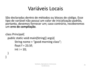 Variáveis Locais
São declaradas dentro de métodos ou blocos de código. Esse
tipo de variável não possui um valor de inicialização padrão,
portanto, devemos fornecer um; caso contrário, receberemos
um erro de compilação.
class Principal{
public static void main(String[] args){
String nome = “good morning class”;
float f = 23.5f;
int i = 10;
}
}
Variáveis, Operadores e Estruturas
Condicionais
35
 