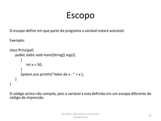 Escopo
O escopo define em que parte do programa a variável estará acessível.
Exemplo:
class Principal{
public static void main(String[] args){
{
int x = 50;
}
System.out.println(“Valor de x - ” + x );
}
}
O código acima não compila, pois a variável x esta definida em um escopo diferente do
código de impressão.
Variáveis, Operadores e Estruturas
Condicionais
36
 