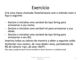 Exercício
Crie uma classe chamada TesteVariaveis com o método main e
faça o seguinte:
- Declare e inicialize uma variável do tipo String para
armazenar o seu nome;
- Declare e inicialize uma variável int para armazenar a sua
idade;
- Declare e inicialize uma variável do tipo String para
armazenar o seu RG;
Imprima todos os valores de maneira a obter a seguinte saída:
Senhor(a) <seu nome>, de <sua idade> anos, portador(a) do
RG de número <rg>, do sexo <M/F>.
Obs: peça o professor para ensinar também a classe Scanner e o método printf.
Variáveis, Operadores e Estruturas
Condicionais
37
 