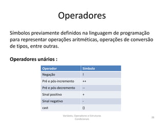 Operadores
Símbolos previamente definidos na linguagem de programação
para representar operações aritméticas, operações de conversão
de tipos, entre outras.
Operadores unários :
Variáveis, Operadores e Estruturas
Condicionais
38
Operador Símbolo
Negação !
Pré e pós-incremento ++
Pré e pós-decremento --
Sinal positivo +
Sinal negativo -
cast ()
 