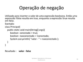 Operação de negação
Utilizado para inverter o valor de uma expressão booleana. Então uma
expressão !false resulta em true, enquanto a expressão !true resulta
em false.
Exemplo:
class Principal{
public static void main(String[] args){
boolean conectado = true;
boolean naoconectado = !conectado;
System.out.println( “valor - ” + naoconectado );
}
}
Resultado : valor - false
Variáveis, Operadores e Estruturas
Condicionais
39
 