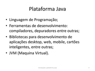 Plataforma Java
• Linguagem de Programação;
• Ferramentas de desenvolvimento:
compiladores, depuradores entre outras;
• Bibliotecas para desenvolvimento de
aplicações desktop, web, mobile, cartões
inteligentes, entre outras;
• JVM (Maquina Virtual).
Introdução a plataforma Java 4
 