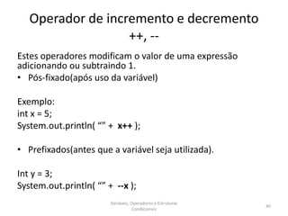 Operador de incremento e decremento
++, --
Estes operadores modificam o valor de uma expressão
adicionando ou subtraindo 1.
• Pós-fixado(após uso da variável)
Exemplo:
int x = 5;
System.out.println( “” + x++ );
• Prefixados(antes que a variável seja utilizada).
Int y = 3;
System.out.println( “” + --x );
Variáveis, Operadores e Estruturas
Condicionais
40
 
