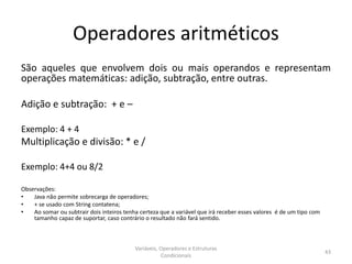 Operadores aritméticos
São aqueles que envolvem dois ou mais operandos e representam
operações matemáticas: adição, subtração, entre outras.
Adição e subtração: + e –
Exemplo: 4 + 4
Multiplicação e divisão: * e /
Exemplo: 4+4 ou 8/2
Observações:
• Java não permite sobrecarga de operadores;
• + se usado com String contatena;
• Ao somar ou subtrair dois inteiros tenha certeza que a variável que irá receber esses valores é de um tipo com
tamanho capaz de suportar, caso contrário o resultado não fará sentido.
Variáveis, Operadores e Estruturas
Condicionais
43
 