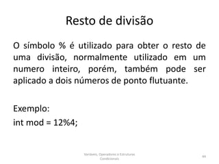 Resto de divisão
O símbolo % é utilizado para obter o resto de
uma divisão, normalmente utilizado em um
numero inteiro, porém, também pode ser
aplicado a dois números de ponto flutuante.
Exemplo:
int mod = 12%4;
Variáveis, Operadores e Estruturas
Condicionais
44
 