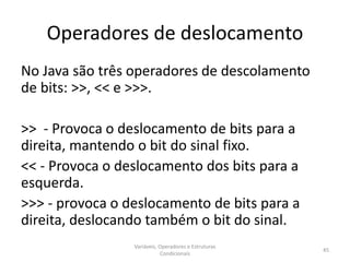 Operadores de deslocamento
No Java são três operadores de descolamento
de bits: >>, << e >>>.
>> - Provoca o deslocamento de bits para a
direita, mantendo o bit do sinal fixo.
<< - Provoca o deslocamento dos bits para a
esquerda.
>>> - provoca o deslocamento de bits para a
direita, deslocando também o bit do sinal.
Variáveis, Operadores e Estruturas
Condicionais
45
 