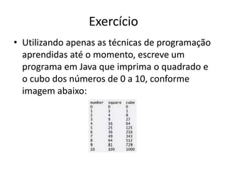 Exercício
• Utilizando apenas as técnicas de programação
aprendidas até o momento, escreve um
programa em Java que imprima o quadrado e
o cubo dos números de 0 a 10, conforme
imagem abaixo:
 
