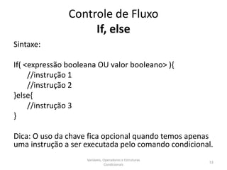 Controle de Fluxo
If, else
Sintaxe:
If( <expressão booleana OU valor booleano> ){
//instrução 1
//instrução 2
}else{
//instrução 3
}
Dica: O uso da chave fica opcional quando temos apenas
uma instrução a ser executada pelo comando condicional.
Variáveis, Operadores e Estruturas
Condicionais
53
 