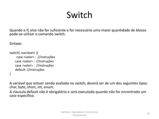 Switch
Quando o if, else não for suficiente e for necessário uma maior quantidade de blocos
pode-se utilizar o comando switch.
Sintaxe:
switch( <variável> ){
case <valor> : //instruções
case <valor> : //instruções
case <valor> : //instruções
default: //instruções
}
A variável que estiver sendo avaliada no switch, deverá ser de um dos seguintes tipos:
char, byte, short, int, enum.
A clausula default não é obrigatória e será executada quando não for encontrado um
case especifico.
Variáveis, Operadores e Estruturas
Condicionais
54
 