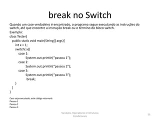 break no Switch
Quando um case verdadeiro é encontrado, o programa segue executando as instruções do
switch, até que encontre a instrução break ou o término do bloco switch.
Exemplo:
class Tester{
public static void main(String[] args){
int x = 1;
switch( x){
case 1:
System.out.println(“passou 1”);
case 2:
System.out.println(“passou 2”);
case 3:
System.out.println(“passou 3”);
break;
}
}
}
Caso seja executado, este código retornará:
Passou 1
Passou 2
Passou 3
Variáveis, Operadores e Estruturas
Condicionais
55
 