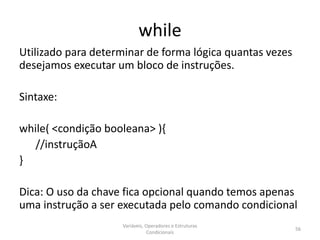 while
Utilizado para determinar de forma lógica quantas vezes
desejamos executar um bloco de instruções.
Sintaxe:
while( <condição booleana> ){
//instruçãoA
}
Dica: O uso da chave fica opcional quando temos apenas
uma instrução a ser executada pelo comando condicional
Variáveis, Operadores e Estruturas
Condicionais
56
 